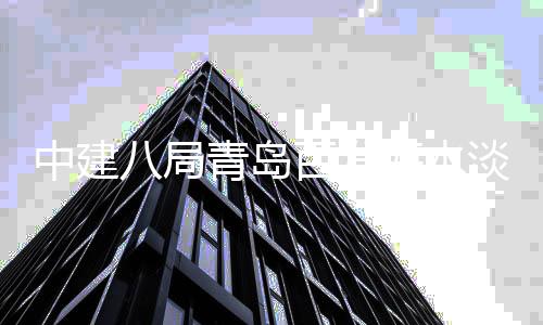 八局百发淡化青岛中建海水工建工厂扩程正式开